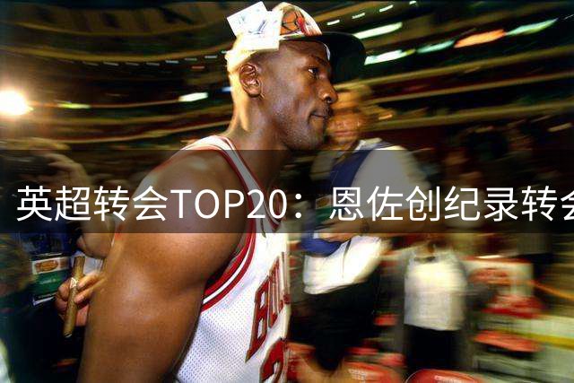 英超转会TOP20：恩佐创纪录转会，内部豪购成亮点